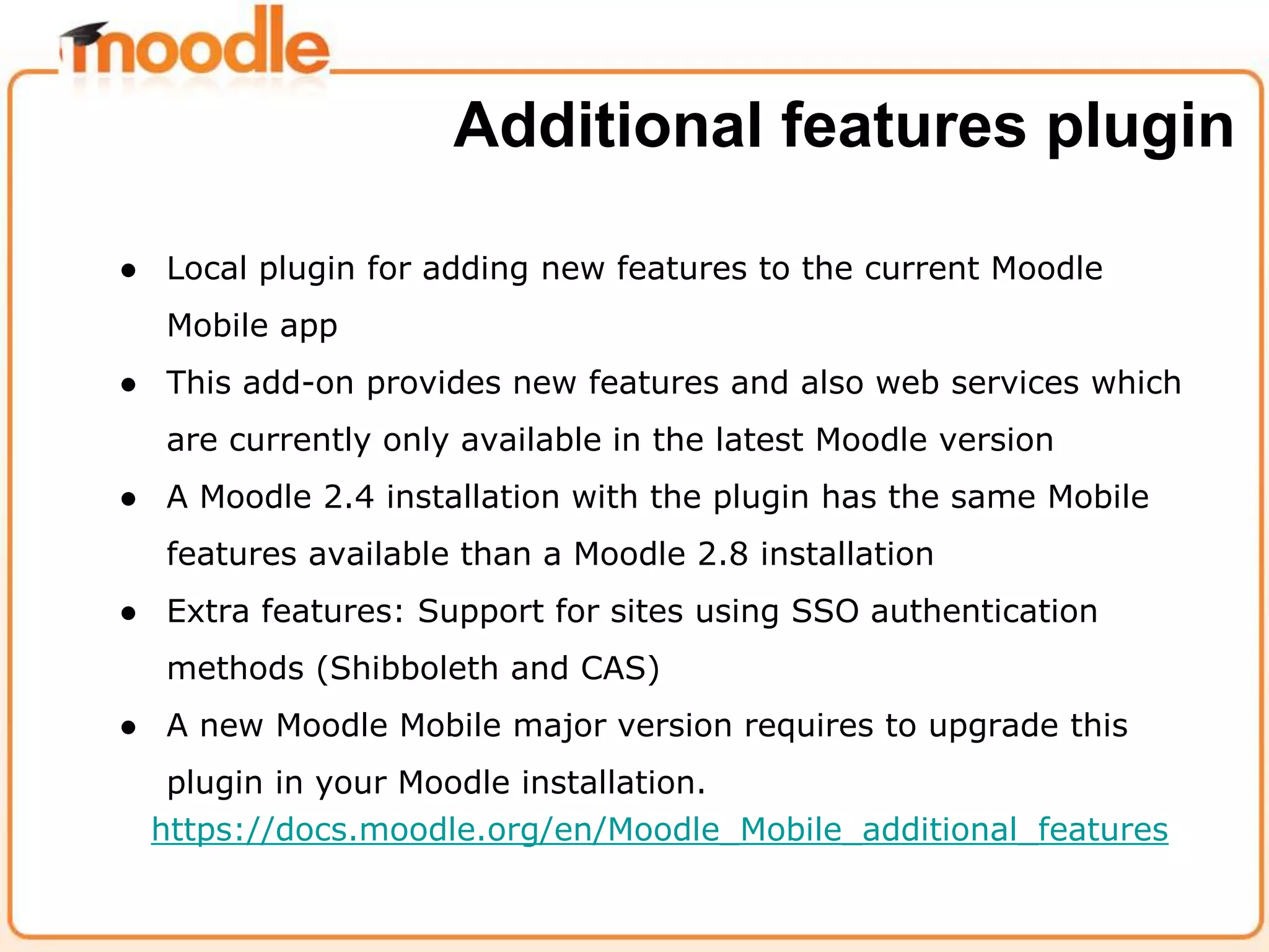 ● Local plugin for adding new features to the current Moodle
Mobile app
● This add-on provides new features and also web services which
are currently only available in the latest Moodle version
● A Moodle 2.4 installation with the plugin has the same Mobile
features available than a Moodle 2.8 installation
● Extra features: Support for sites using SSO authentication
methods (Shibboleth and CAS)
● A new Moodle Mobile major version requires to upgrade this
plugin in your Moodle installation.
https://docs.moodle.org/en/Moodle_Mobile_additional_features
Additional features plugin
 