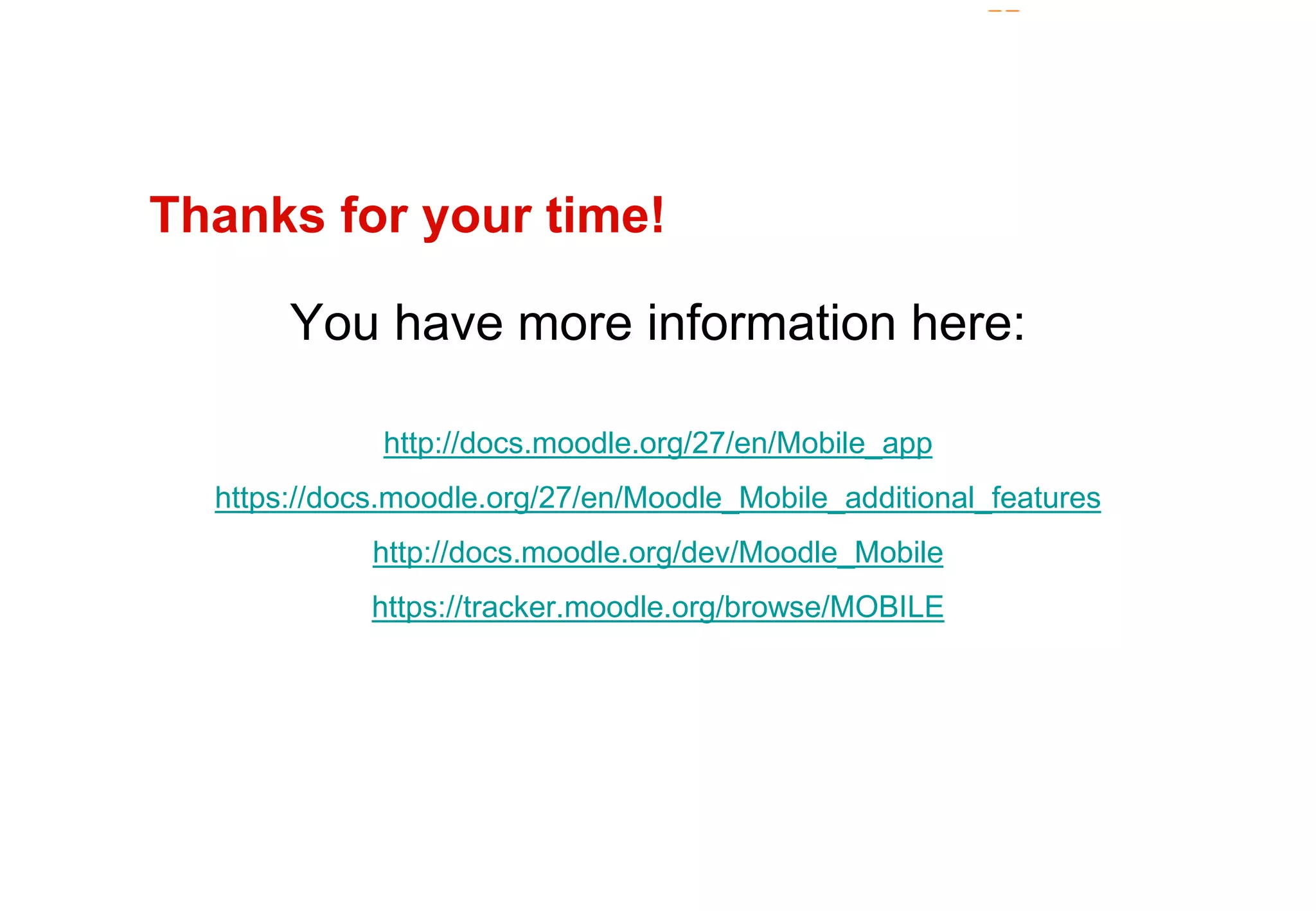 Thanks for your time! 
You have more information here: 
http://docs.moodle.org/27/en/Mobile_app 
https://docs.moodle.org/27/en/Moodle_Mobile_additional_features 
http://docs.moodle.org/dev/Moodle_Mobile 
https://tracker.moodle.org/browse/MOBILE 
