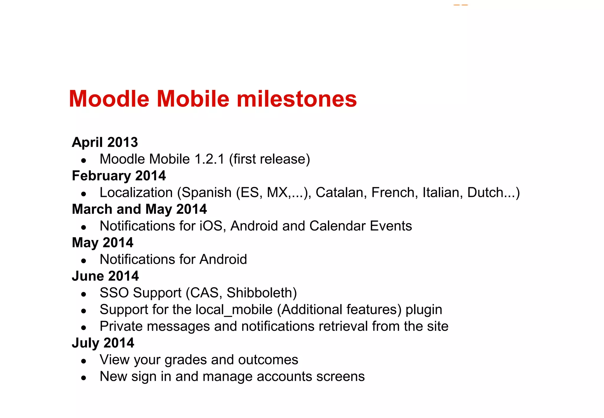 Moodle Mobile milestones 
April 2013 
● Moodle Mobile 1.2.1 (first release) 
February 2014 
● Localization (Spanish (ES, MX,...), Catalan, French, Italian, Dutch...) 
March and May 2014 
● Notifications for iOS, Android and Calendar Events 
May 2014 
● Notifications for Android 
June 2014 
● SSO Support (CAS, Shibboleth) 
● Support for the local_mobile (Additional features) plugin 
● Private messages and notifications retrieval from the site 
July 2014 
● View your grades and outcomes 
● New sign in and manage accounts screens 
 