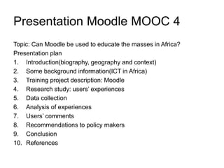 Presentation Moodle MOOC 4
Topic: Can Moodle be used to educate the masses in Africa?
Presentation plan
1. Introduction(biography, geography and context)
2. Some background information(ICT in Africa)
3. Training project description: Moodle
4. Research study: users’ experiences
5. Data collection
6. Analysis of experiences
7. Users’ comments
8. Recommendations to policy makers
9. Conclusion
10. References
 
