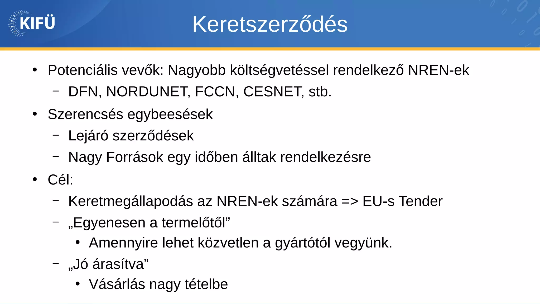 Keretszerződés
●
Potenciális vevők: Nagyobb költségvetéssel rendelkező NREN-ek
– DFN, NORDUNET, FCCN, CESNET, stb.
●
Szerencsés egybeesések
– Lejáró szerződések
– Nagy Források egy időben álltak rendelkezésre
●
Cél:
– Keretmegállapodás az NREN-ek számára => EU-s Tender
– „Egyenesen a termelőtől”
●
Amennyire lehet közvetlen a gyártótól vegyünk.
– „Jó árasítva”
●
Vásárlás nagy tételbe
 