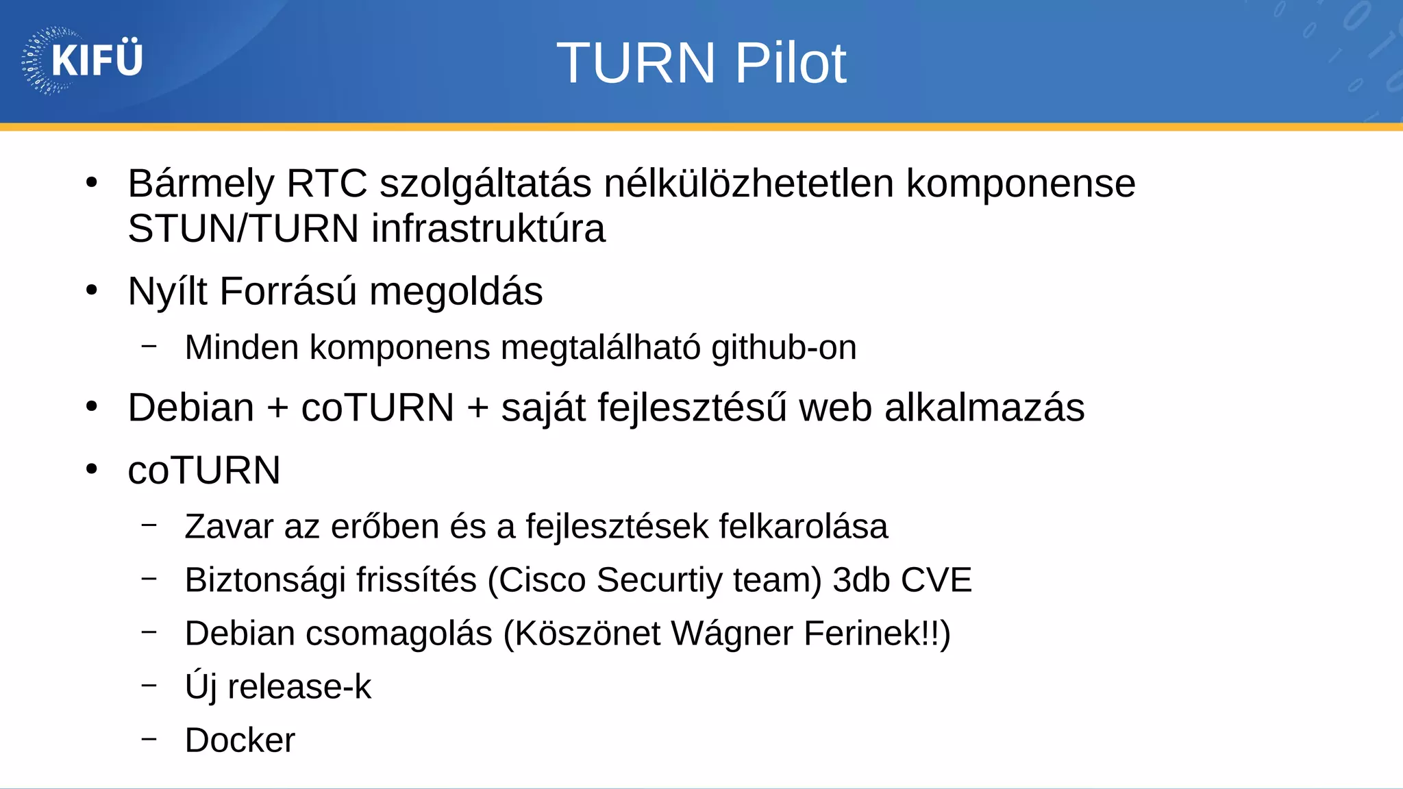TURN Pilot
●
Bármely RTC szolgáltatás nélkülözhetetlen komponense
STUN/TURN infrastruktúra
●
Nyílt Forrású megoldás
– Minden komponens megtalálható github-on
●
Debian + coTURN + saját fejlesztésű web alkalmazás
●
coTURN
– Zavar az erőben és a fejlesztések felkarolása
– Biztonsági frissítés (Cisco Securtiy team) 3db CVE
– Debian csomagolás (Köszönet Wágner Ferinek!!)
– Új release-k
– Docker
 
