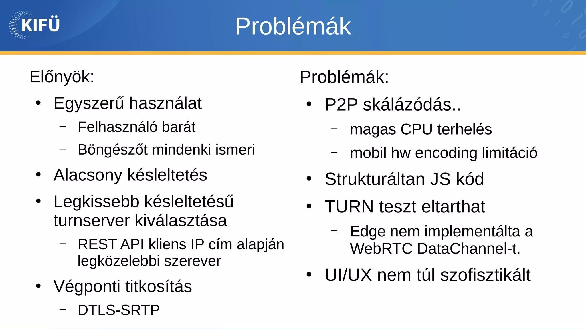 Problémák
Előnyök:
●
Egyszerű használat
– Felhasználó barát
– Böngészőt mindenki ismeri
●
Alacsony késleltetés
●
Legkissebb késleltetésű
turnserver kiválasztása
– REST API kliens IP cím alapján
legközelebbi szerever
●
Végponti titkosítás
– DTLS-SRTP
Problémák:
●
P2P skálázódás..
– magas CPU terhelés
– mobil hw encoding limitáció
●
Strukturáltan JS kód
●
TURN teszt eltarthat
– Edge nem implementálta a
WebRTC DataChannel-t.
●
UI/UX nem túl szofisztikált
 