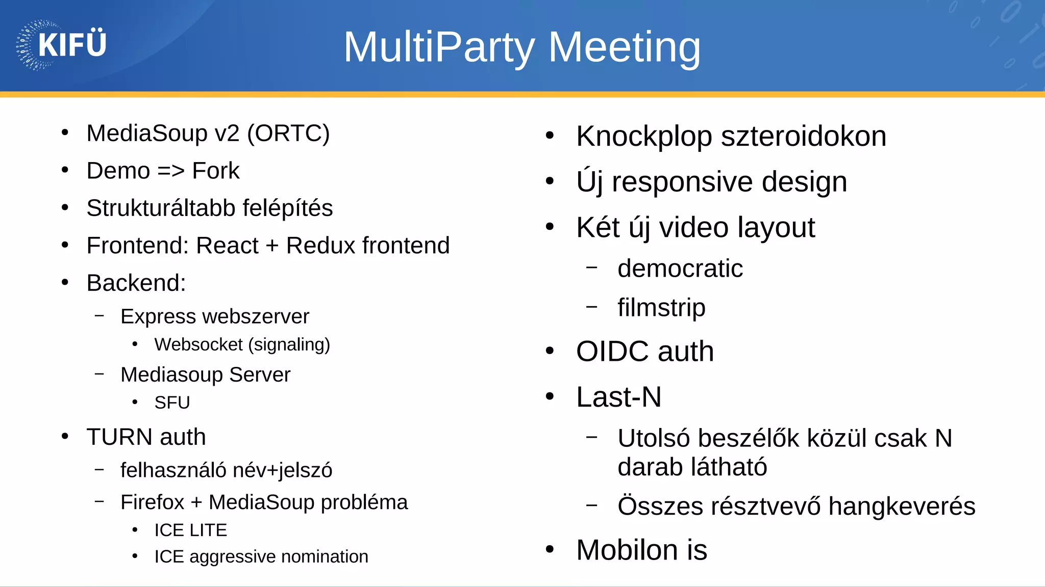 MultiParty Meeting
●
MediaSoup v2 (ORTC)
●
Demo => Fork
●
Strukturáltabb felépítés
●
Frontend: React + Redux frontend
●
Backend:
– Express webszerver
●
Websocket (signaling)
– Mediasoup Server
●
SFU
●
TURN auth
– felhasználó név+jelszó
– Firefox + MediaSoup probléma
●
ICE LITE
●
ICE aggressive nomination
●
Knockplop szteroidokon
●
Új responsive design
●
Két új video layout
– democratic
– filmstrip
●
OIDC auth
●
Last-N
– Utolsó beszélők közül csak N
darab látható
– Összes résztvevő hangkeverés
●
Mobilon is
 