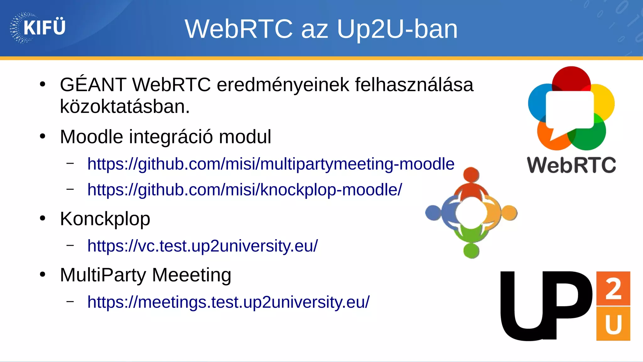 WebRTC az Up2U-ban
●
GÉANT WebRTC eredményeinek felhasználása
közoktatásban.
●
Moodle integráció modul
– https://github.com/misi/multipartymeeting-moodle
– https://github.com/misi/knockplop-moodle/
●
Konckplop
– https://vc.test.up2university.eu/
●
MultiParty Meeeting
– https://meetings.test.up2university.eu/
 