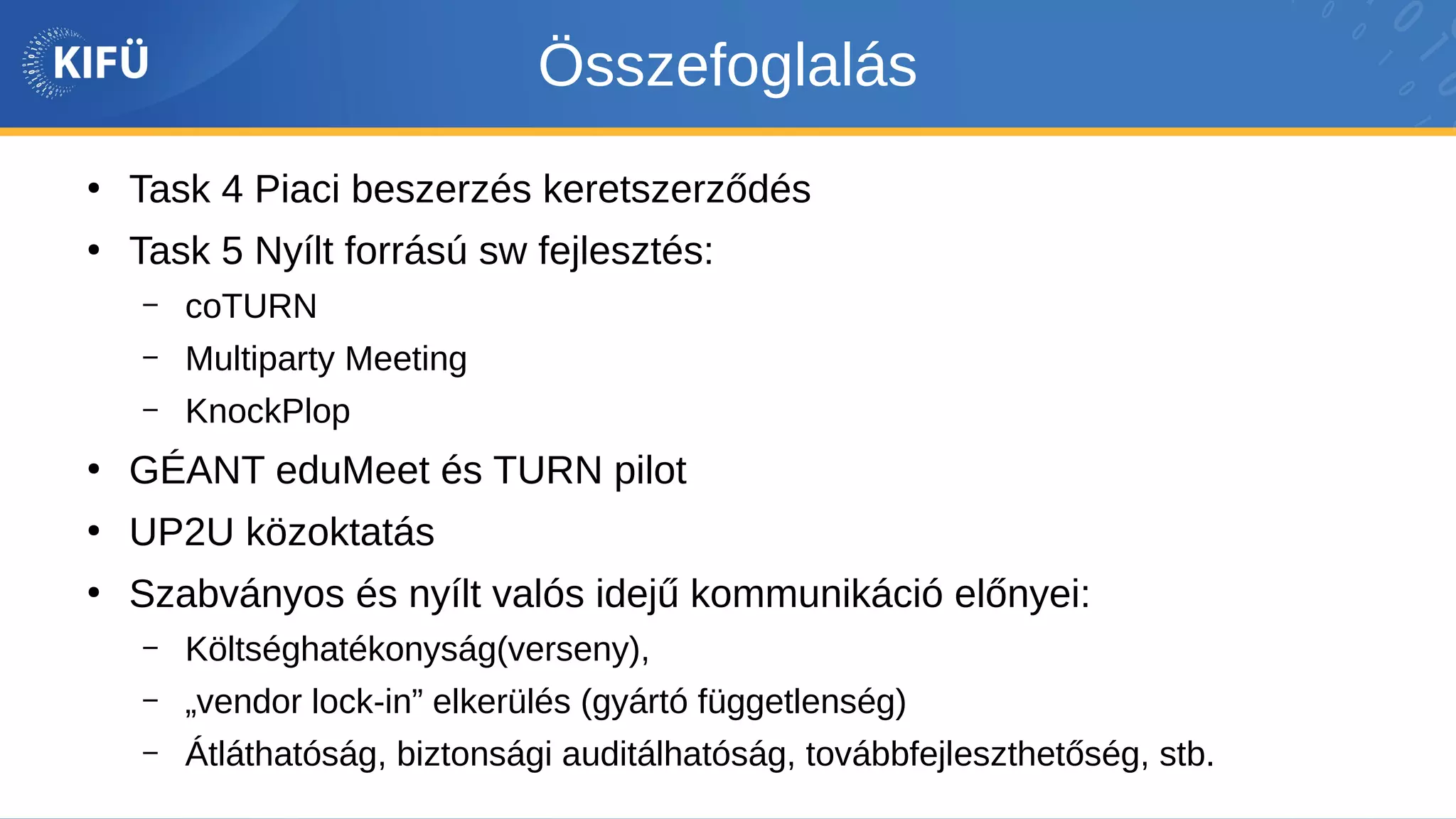 Összefoglalás
●
Task 4 Piaci beszerzés keretszerződés
●
Task 5 Nyílt forrású sw fejlesztés:
– coTURN
– Multiparty Meeting
– KnockPlop
●
GÉANT eduMeet és TURN pilot
●
UP2U közoktatás
●
Szabványos és nyílt valós idejű kommunikáció előnyei:
– Költséghatékonyság(verseny),
– „vendor lock-in” elkerülés (gyártó függetlenség)
– Átláthatóság, biztonsági auditálhatóság, továbbfejleszthetőség, stb.
 
