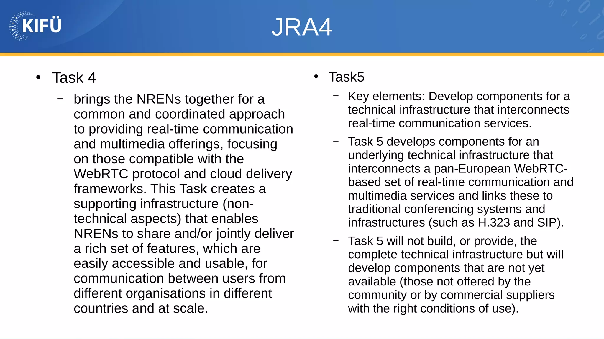 JRA4
●
Task 4
– brings the NRENs together for a
common and coordinated approach
to providing real-time communication
and multimedia offerings, focusing
on those compatible with the
WebRTC protocol and cloud delivery
frameworks. This Task creates a
supporting infrastructure (non-
technical aspects) that enables
NRENs to share and/or jointly deliver
a rich set of features, which are
easily accessible and usable, for
communication between users from
different organisations in different
countries and at scale.
●
Task5
– Key elements: Develop components for a
technical infrastructure that interconnects
real-time communication services.
– Task 5 develops components for an
underlying technical infrastructure that
interconnects a pan-European WebRTC-
based set of real-time communication and
multimedia services and links these to
traditional conferencing systems and
infrastructures (such as H.323 and SIP).
– Task 5 will not build, or provide, the
complete technical infrastructure but will
develop components that are not yet
available (those not offered by the
community or by commercial suppliers
with the right conditions of use).
 