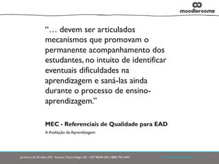 Jerônimo de Ornelas, 670 - Santana | Porto Alegre, RS - CEP 90040-340 | 0800 703 3444	

 	

 	

 	

www.moodlerooms.com	

 7
MEC - Referenciais de Qualidade para EAD
A Avaliação da Aprendizagem
“… devem ser articulados
mecanismos que promovam o
permanente acompanhamento dos
estudantes, no intuito de identificar
eventuais dificuldades na
aprendizagem e saná-las ainda
durante o processo de ensino-
aprendizagem.”
 