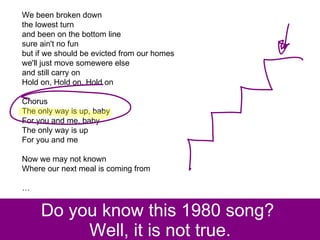 Do you know this 1980 song?  Well, it is not true. We been broken down  the lowest turn  and been on the bottom line  sure ain't no fun  but if we should be evicted from our homes  we'll just move somewere else  and still carry on  Hold on, Hold on, Hold on  Chorus  The only way is up, baby  For you and me, baby  The only way is up  For you and me  Now we may not known  Where our next meal is coming from  … 