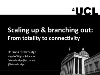 Scaling up & branching out:
From totality to connectivity
Dr Fiona Strawbridge
Head of Digital Education
f.strawbridge@ucl.ac.uk
@fstrawbridge
 