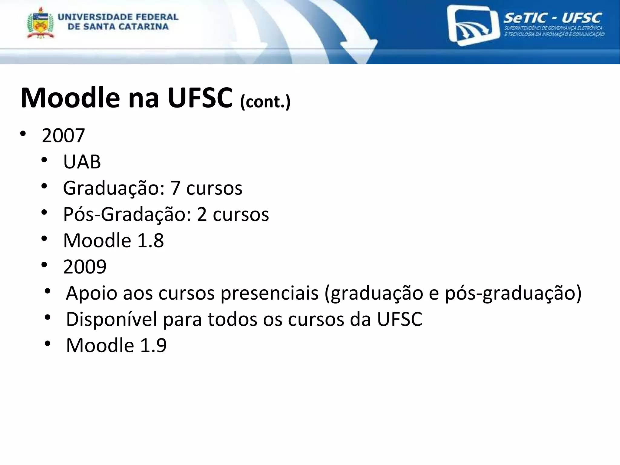 Moodle na UFSC  (cont.) 2007 UAB Graduação: 7 cursos Pós-Gradação: 2 cursos Moodle 1.8 2009 Apoio aos cursos presenciais (graduação e pós-graduação) Disponível para todos os cursos da UFSC Moodle 1.9 