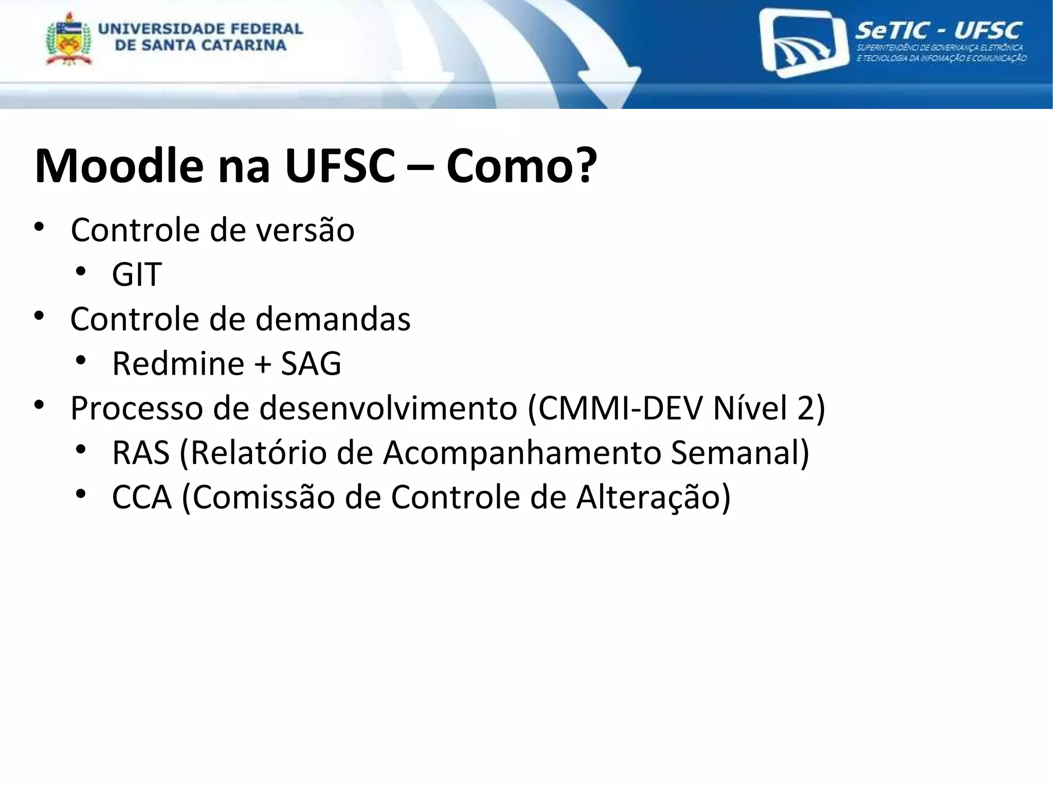 Moodle na UFSC – Como? Controle de versão GIT Controle de demandas Redmine + SAG Processo de desenvolvimento (CMMI-DEV Nível 2) RAS (Relatório de Acompanhamento Semanal) CCA (Comissão de Controle de Alteração) 