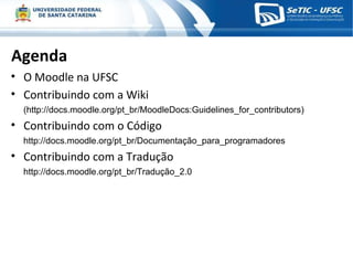 Agenda O Moodle na UFSC Contribuindo com a Wiki (http://docs.moodle.org/pt_br/MoodleDocs:Guidelines_for_contributors) Contribuindo com o Código http://docs.moodle.org/pt_br/Documentação_para_programadores Contribuindo com a Tradução http://docs.moodle.org/pt_br/Tradução_2.0 