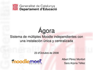 03/12/08
Ágora
Sistema de múltiples Moodle independientes con 
una instalación única y centralizada
23 d'Octubre de 2008
Albert Pérez Monfort
Sara Arjona Téllez
 