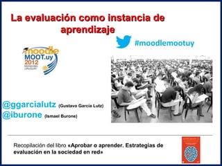 La evaluación como instancia de
            aprendizaje
                                                 #moodlemootuy




@ggarcialutz (Gustavo García Lutz)
@iburone (Ismael Burone)


   Recopilación del libro «Aprobar o aprender. Estrategias de
   evaluación en la sociedad en red»
 