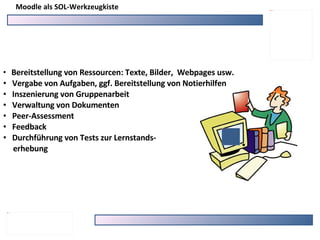 Moodle als SOL-Werkzeugkiste Bereitstellung von Ressourcen: Texte, Bilder,  Webpages usw. Vergabe von Aufgaben, ggf. Bereitstellung von Notierhilfen Inszenierung von Gruppenarbeit Verwaltung von Dokumenten  Peer-Assessment Feedback Durchführung von Tests zur Lernstands- erhebung 