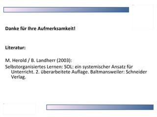 Danke für Ihre Aufmerksamkeit! Literatur: M. Herold / B. Landherr (2003):  Selbstorganisiertes Lernen: SOL: ein systemischer Ansatz für Unterricht. 2. überarbeitete Auflage. Baltmansweiler: Schneider Verlag. 