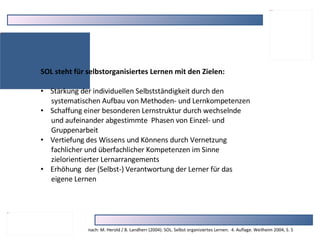 SOL steht für selbstorganisiertes Lernen mit den Zielen: Stärkung der individuellen Selbstständigkeit durch den  systematischen Aufbau von Methoden- und Lernkompetenzen Schaffung einer besonderen Lernstruktur durch wechselnde  und aufeinander abgestimmte  Phasen von Einzel- und  Gruppenarbeit Vertiefung des Wissens und Könnens durch Vernetzung  fachlicher und überfachlicher Kompetenzen im Sinne  zielorientierter Lernarrangements Erhöhung  der (Selbst-) Verantwortung der Lerner für das  eigene Lernen nach: M. Herold / B. Landherr (2004): SOL. Selbst organisiertes Lernen.  4. Auflage. Weilheim 2004, S. 5 