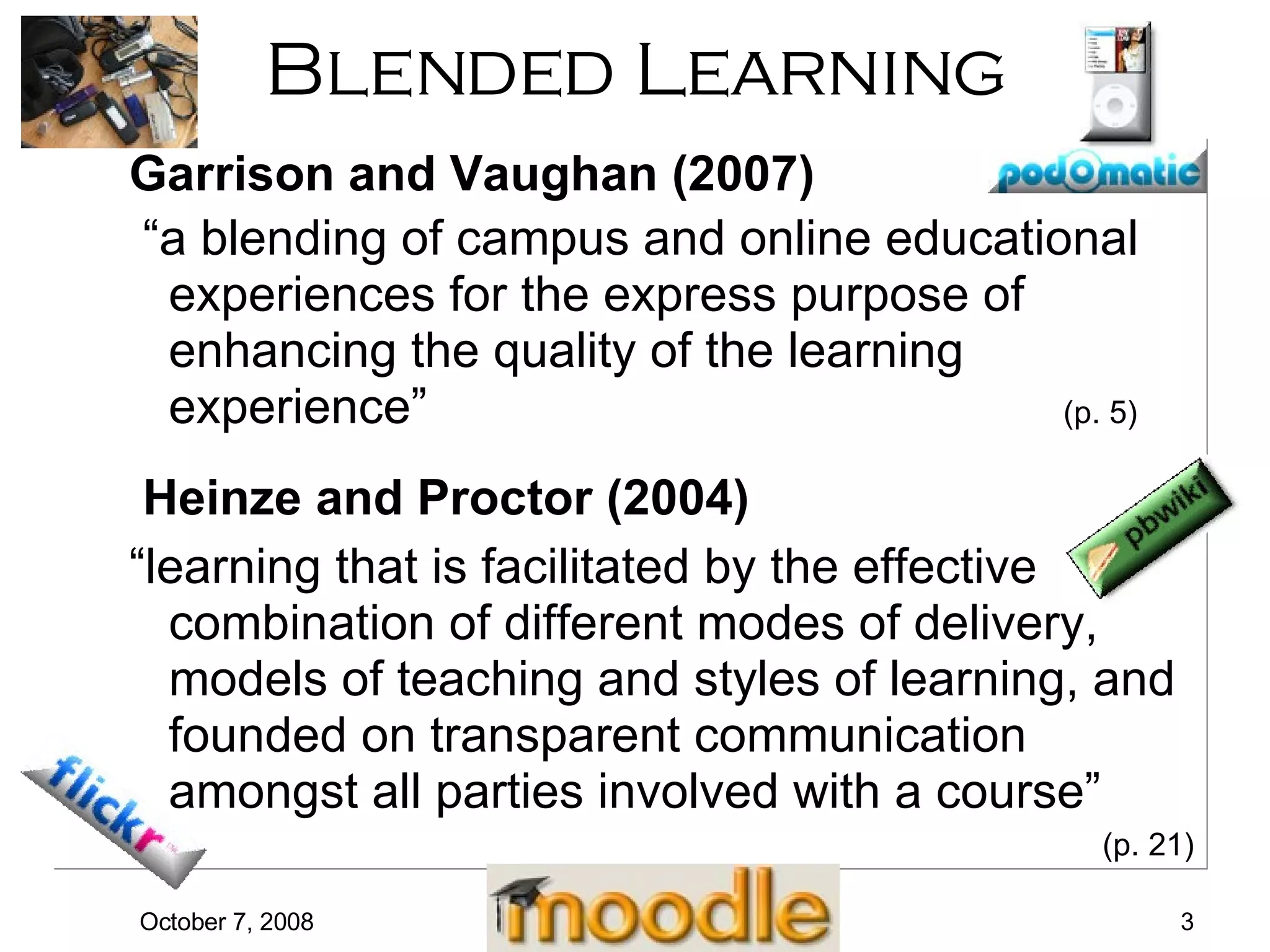 Blended Learning Garrison and Vaughan (2007) “ a blending of campus and online educational experiences for the express purpose of enhancing the quality of the learning experience”  (p. 5) Heinze and Proctor (2004) “ learning that is facilitated by the effective combination of different modes of delivery, models of teaching and styles of learning, and founded on transparent communication amongst all parties involved with a course”  (p. 21) 