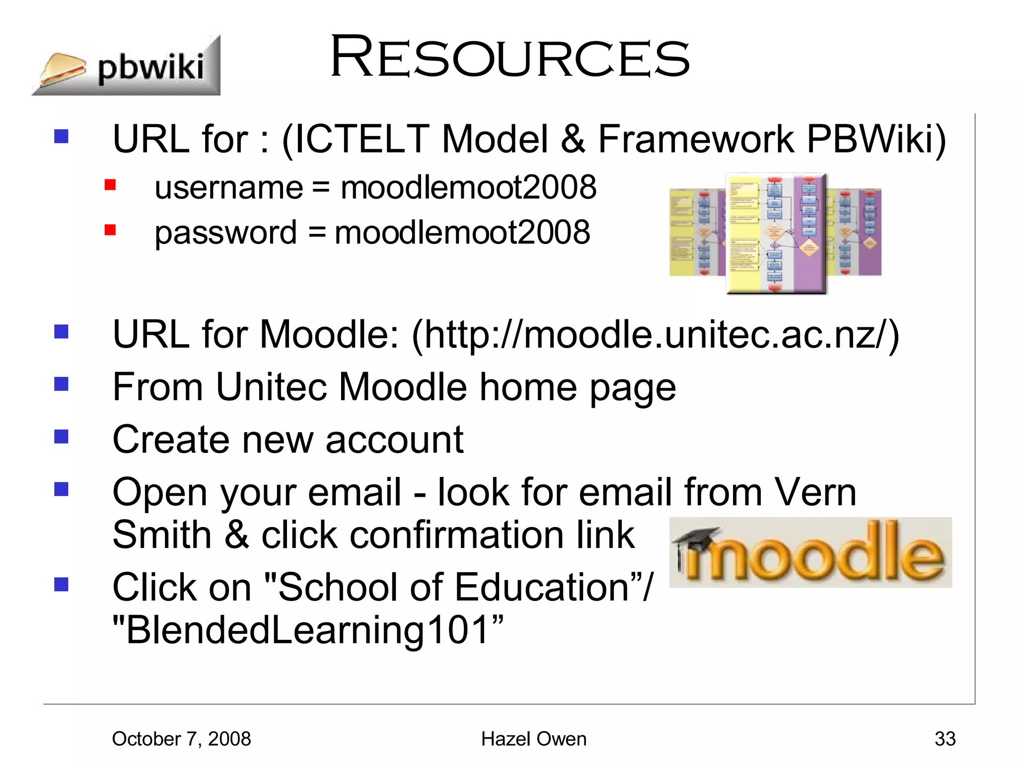 Resources URL for : (ICTELT Model & Framework PBWiki) username = moodlemoot2008 password = moodlemoot2008 URL for Moodle: (http://moodle.unitec.ac.nz/) From Unitec Moodle home page Create new account Open your email - look for email from Vern Smith & click confirmation link Click on "School of Education”/ "BlendedLearning101” 
