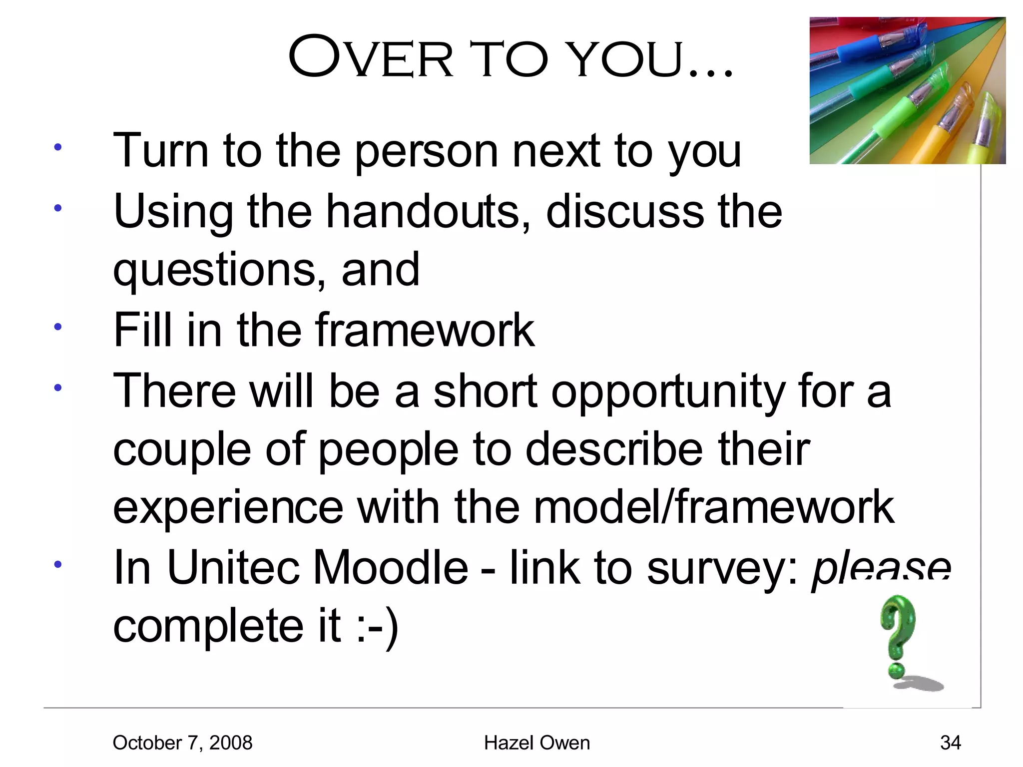 Over to you… Turn to the person next to you Using the handouts, discuss the questions, and Fill in the framework There will be a short opportunity for a couple of people to describe their experience  with the model/framework In Unitec Moodle - link to survey:  please  complete it :-) 