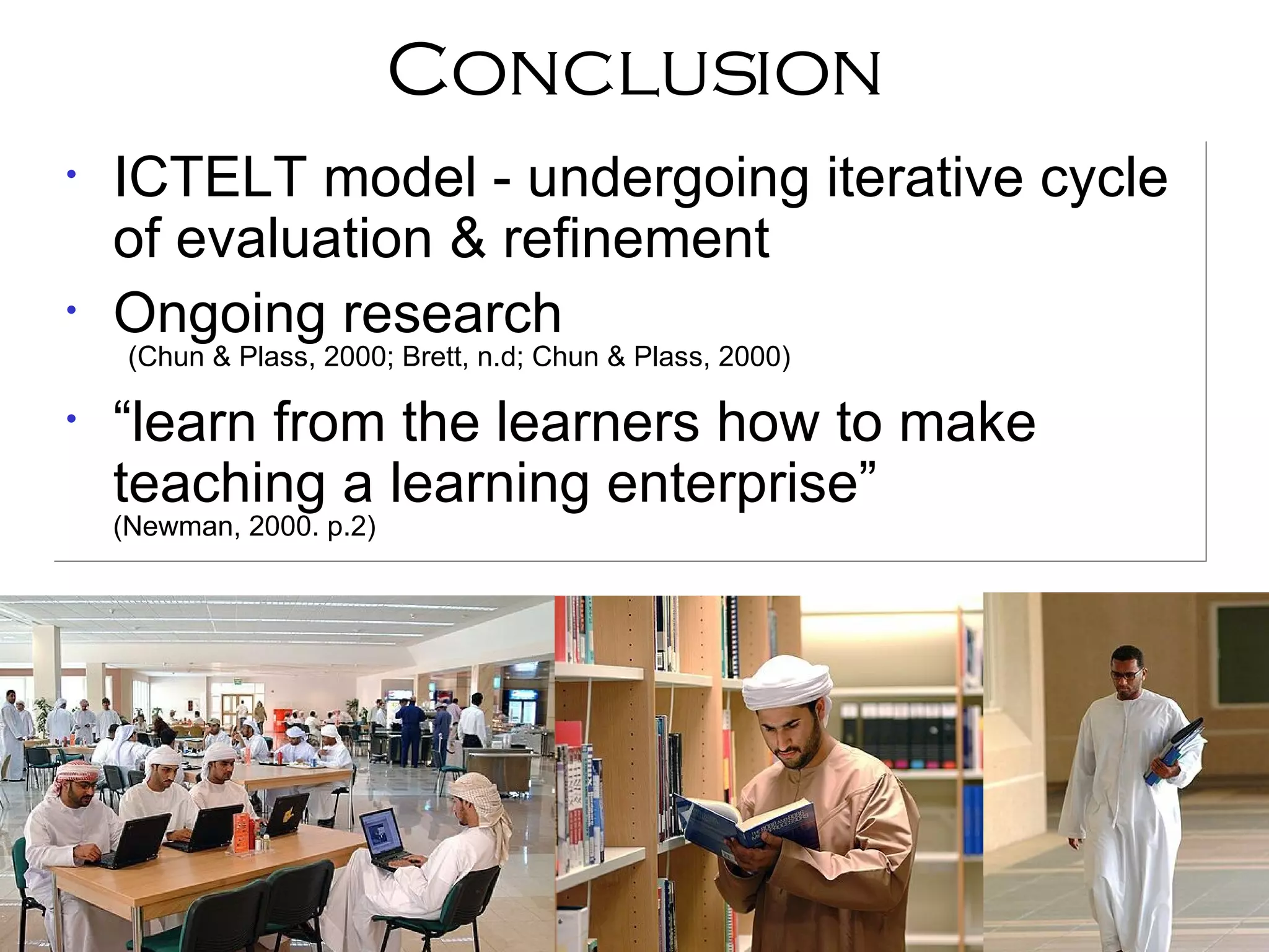 Conclusion ICTELT model - undergoing iterative cycle of evaluation & refinement Ongoing research (Chun & Plass, 2000; Brett, n.d; Chun & Plass, 2000)‏ “ learn from the learners how to make teaching a learning enterprise”  (Newman, 2000. p.2)‏ 