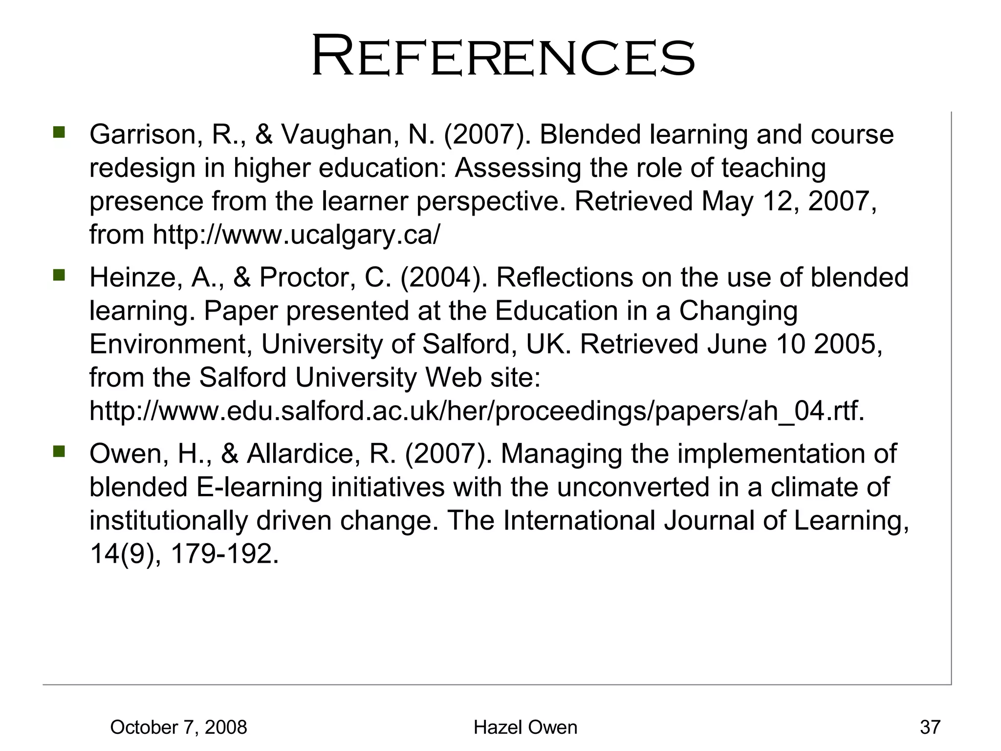 References Garrison, R., & Vaughan, N. (2007). Blended learning and course redesign in higher education: Assessing the role of teaching presence from the learner perspective. Retrieved May 12, 2007, from http://www.ucalgary.ca/ Heinze, A., & Proctor, C. (2004). Reflections on the use of blended learning. Paper presented at the Education in a Changing Environment, University of Salford, UK. Retrieved June 10 2005, from the Salford University Web site: http://www.edu.salford.ac.uk/her/proceedings/papers/ah_04.rtf. Owen, H., & Allardice, R. (2007). Managing the implementation of blended E-learning initiatives with the unconverted in a climate of institutionally driven change. The International Journal of Learning, 14(9), 179-192. 