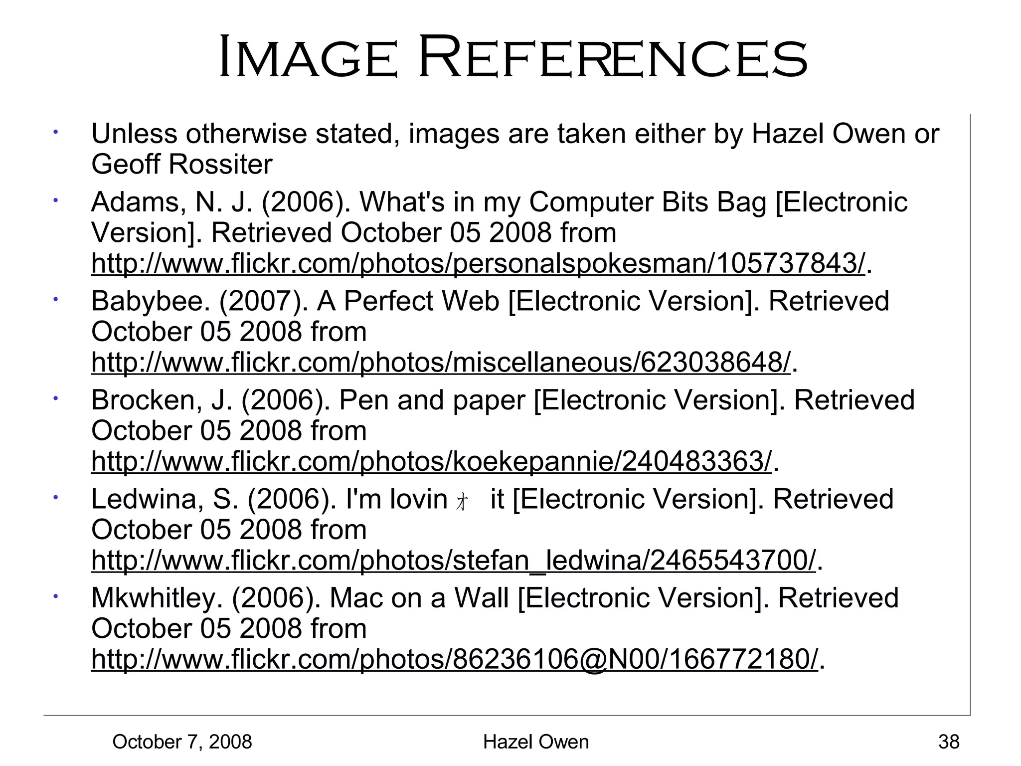 Image References Unless otherwise stated, images are taken either by Hazel Owen or Geoff Rossiter Adams, N. J. (2006). What's in my Computer Bits Bag [Electronic Version]. Retrieved October 05 2008 from  http://www.flickr.com/photos/personalspokesman/105737843/ . Babybee. (2007). A Perfect Web [Electronic Version]. Retrieved October 05 2008 from  http://www.flickr.com/photos/miscellaneous/623038648/ . Brocken, J. (2006). Pen and paper [Electronic Version]. Retrieved October 05 2008 from  http://www.flickr.com/photos/koekepannie/240483363/ . Ledwina, S. (2006). I'm lovin ｫ   it [Electronic Version]. Retrieved October 05 2008 from  http://www.flickr.com/photos/stefan_ledwina/2465543700/ . Mkwhitley. (2006). Mac on a Wall [Electronic Version]. Retrieved October 05 2008 from  http://www.flickr.com/photos/86236106@N00/166772180/ . 