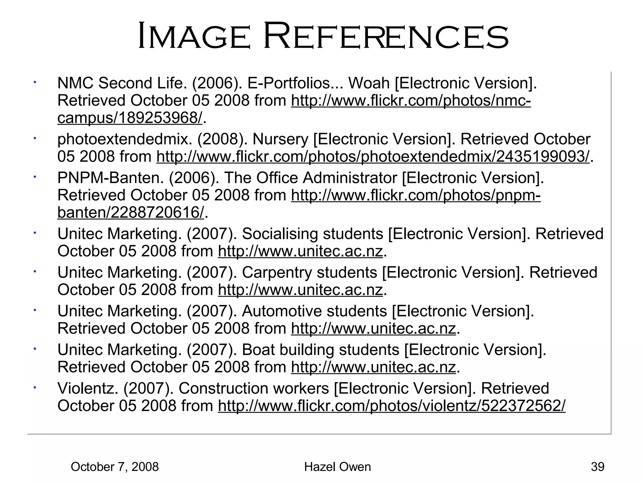 Image References NMC Second Life. (2006). E-Portfolios... Woah [Electronic Version]. Retrieved October 05 2008 from  http://www.flickr.com/photos/nmc-campus/189253968/ . photoextendedmix. (2008). Nursery [Electronic Version]. Retrieved October 05 2008 from  http://www.flickr.com/photos/photoextendedmix/2435199093/ . PNPM-Banten. (2006). The Office Administrator [Electronic Version]. Retrieved October 05 2008 from  http://www.flickr.com/photos/pnpm-banten/2288720616/ . Unitec Marketing. (2007). Socialising students [Electronic Version]. Retrieved October 05 2008 from  http://www.unitec.ac.nz . Unitec Marketing. (2007). Carpentry students [Electronic Version]. Retrieved October 05 2008 from  http://www.unitec.ac.nz . Unitec Marketing. (2007). Automotive students [Electronic Version]. Retrieved October 05 2008 from  http://www.unitec.ac.nz . Unitec Marketing. (2007). Boat building students [Electronic Version]. Retrieved October 05 2008 from  http://www.unitec.ac.nz . Violentz. (2007). Construction workers [Electronic Version]. Retrieved October 05 2008 from  http://www.flickr.com/photos/violentz/522372562/ 