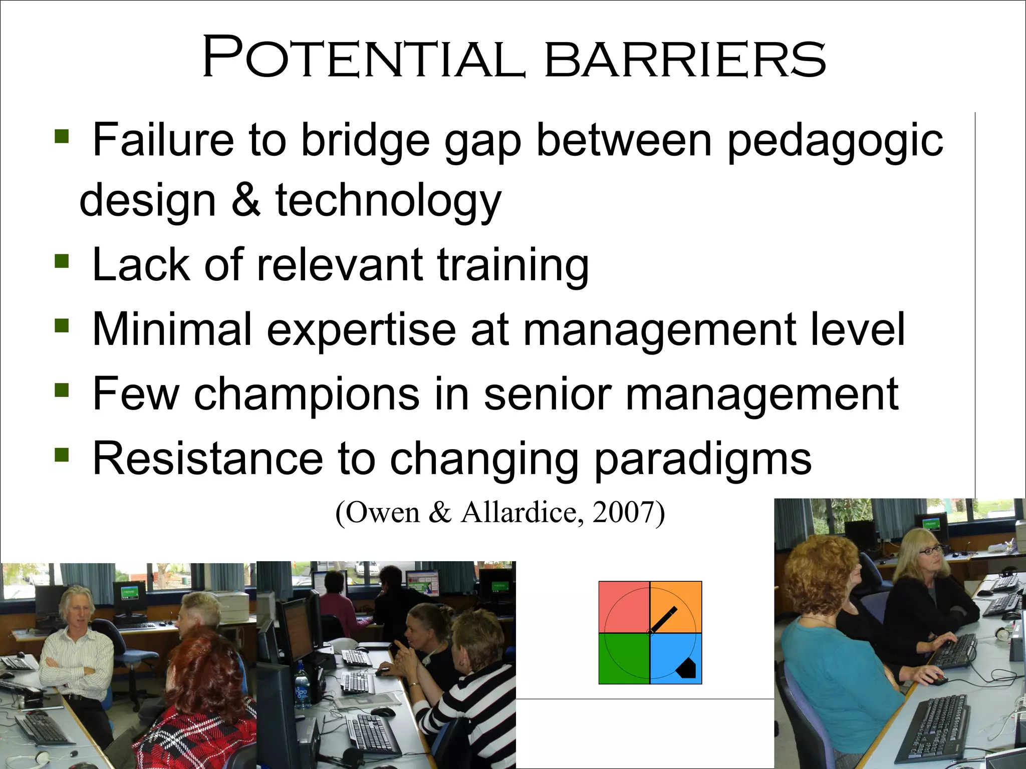 Potential barriers Failure to bridge gap between pedagogic  design & technology Lack of relevant training Minimal expertise at management level  Few champions in senior management Resistance to changing paradigms (Owen & Allardice, 2007) 