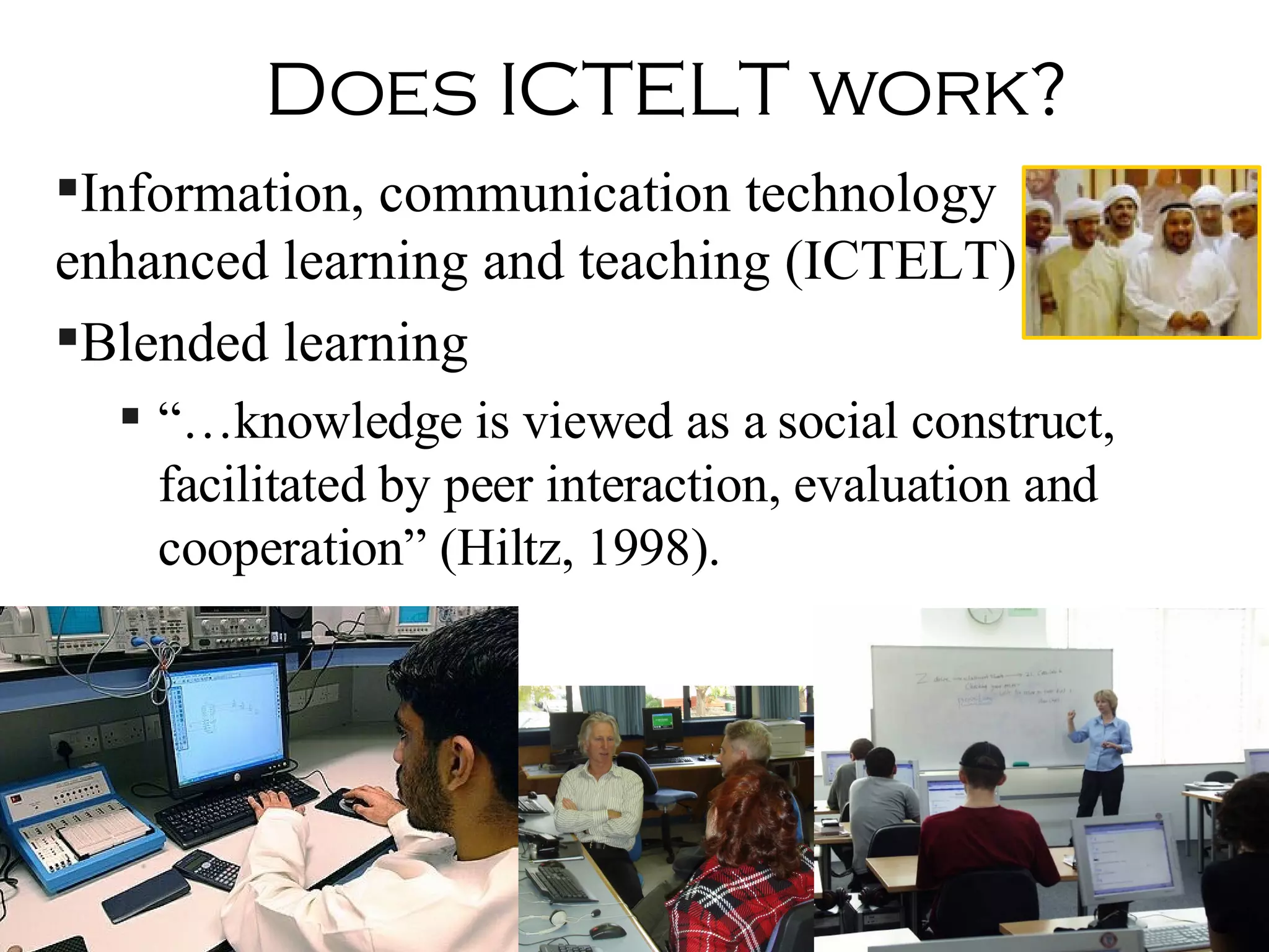 Does ICTELT work? Information, communication technology enhanced learning and teaching (ICTELT) Blended learning “… knowledge is viewed as a social construct, facilitated by peer interaction, evaluation and cooperation” (Hiltz, 1998).  