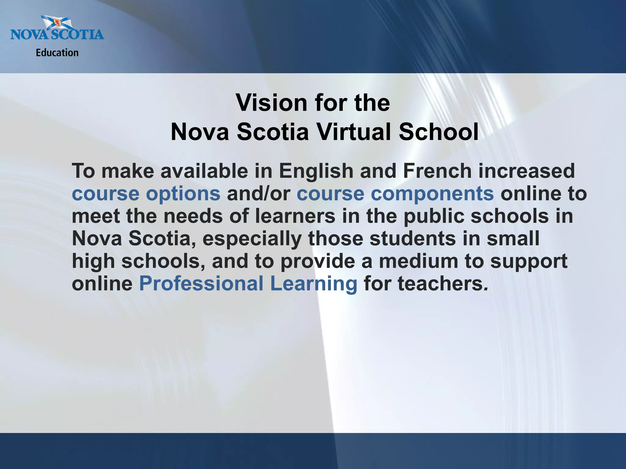 To make available in English and French increased  course options  and/or  course components  online to meet the needs of learners in the public schools in Nova Scotia, especially those students in small high schools, and to provide a medium to support online  Professional Learning  for teachers . Vision for the Nova Scotia Virtual School 