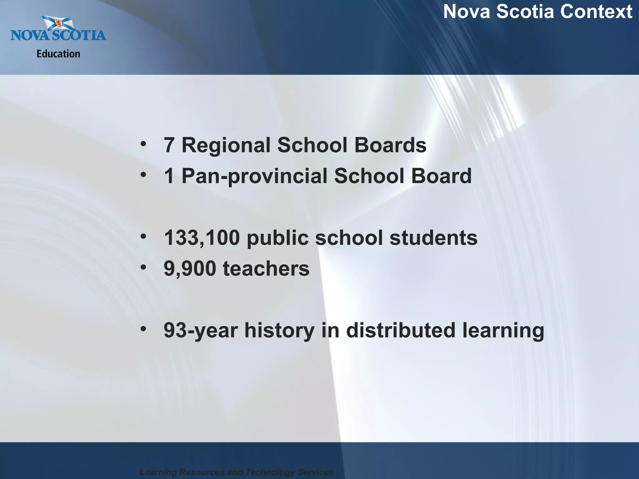 7 Regional School Boards 1 Pan-provincial School Board 133,100 public school students 9,900 teachers 93-year history in distributed learning Nova Scotia Context Learning Resources and Technology Services 