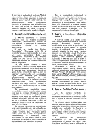 de controle de qualidade do software. Aliado à             Com a oportunidade institucional de
metodologia de desenvolvimento e testes de             compartilhamento de conhecimentos, os
todos os componentes principais, que formam            usuários, sejam estes professores ou alunos,
o núcleo deste software. Todo o trabalho de            poderão se beneficiar desta troca de
desenvolvimento        destes      componentes         experiências e conhecimentos mais intensa
principais da plataforma são acompanhados              entre suas instituições. E também poderão
de perto pela equipe de desenvolvedores                manter um contato próximo com seus colegas
principais, liderados pelo Martin Dougiamas, o         nas mais diversas localidades, com sua
criador original da primeira versão do Moodle.         bagagem sócio-cultural diversificada.

3. Centros Comunitários (Community hub)                4. Suporte a      Repositórios    (Repository
                                                          support)
      O Moodle atualmente é bastante
conhecido pela sua filosofia educacional                    A partir da versão 2.0, o Moodle contará
construtivista, proporcionando, através de             com a integração de repositórios de conteúdos
seus módulos, a construção de verdadeiras              externos       (Repository    support)   [10],
comunidades           virtuais      de      ensino-    simplificando ainda mais a publicação de
aprendizagem.                                          documentos e mídias digitais no ambiente
      A idéia da criação dos “Centros                  Moodle. A publicação de conteúdos é
Comunitários” (Community hub) [3], é                   realizada através de sua nova interface,
possibilitar a qualquer administrador pode criar       baseada na tecnologia AJAX. Como uma
um       centro     comunitário.      Esta    nova     simples caixa de diálogo de abertura de
funcionalidade transforma o seu ambiente               arquivos, estes conteúdos poderão ser
Moodle em uma coleção de cursos, que                   publicados no Moodle, seja este a partir do
podem ser utilizados em outras comunidades             computador pessoal do professor ou do aluno,
púbicas ou privadas.                                   ou mesmo a partir de repositórios remotos, de
      Os sites Moodle afiliados a estas                forma transparente ao usuário.
comunidades poderão a partir de agora serem                 Inicialmente   o     Moodle   2.0   trará
registrados em qualquer comunidade, ao invés           incormporado alguns plugins nativos, que
de apenas uma comunidade Moodle.org                    incluem o suporte aos seguintes repositórios:
global. Estas comunidades agora podem se               Alfresco, Amazon S3, Box.net, Flickr, Google
organizar regionalmente em associações,                Docs, Mahara, MERLOT, Picasa, arquivos em
sejam      estas     formadas       por   membros      sites Moodle remotos, WebDAV, Wikimedia e
geograficamente           próximos,      ou     por    Youtube.
comunidades formadas a partir de parcerias                  Cabe destacar que o tradicional suporte a
inter-institucionais.       Estas     comunidades      arquivos armazenados no próprio servidor
permitem que seus membros utilizem o                   Moodle continua presente nesta versão, com
Moodle como plataforma regional de ensino-             diversos aprimoramentos e novos recursos.
aprendizagem.
      Os     professores      registrados    nestas    5. Suporte a Portfólios (Portfolio support)
comunidades podem anunciar seus cursos,
para que as pessoas interessadas possam                     Uma das grandes novidades aos
facilmente se inscrever e participar dos               professores e autores de curso que
mesmos. Além disso, os professores podem               atualmente trabalham com os recursos Moodle
também buscar em qualquer site registrado              será o suporte a portfólios (Portfolio support)
em sua comunidade cursos que poderão ser               [9].
utilizados como modelos na preparação de                    Os módulos podem exportar dados para
seus próprios cursos.                                  sistemas externos, especialmente úteis para a
      Os centros comunitários possibilitarão           elaboração de portfólios. Nestes portifólios, a
uma maior integração entre as instituições de          exibição dos conteúdos de fóruns e os
ensino, auxiliando na união da comunidade              resultados de atividades no Moodle, entre
Moodle existente. Esta integração poderá               outros dados, podem ser úteis para a criação
facilitar ainda mais a troca de experiências,          de um relatório ou até mesmo de um artigo
conhecimentos          e       conteúdos      inter-   científico.
institucionais, de uma forma similar à união                A      ilustração   das      experiências
atualmente proporcionada entre professores e           educacionais, por meio das atividades
estudantes em uma plataforma individual.               desenvolvidas no Moodle, bem como a coleta
                                                       dos dados científicos para a publicação de
 