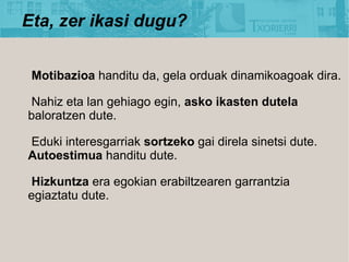 Eta, zer ikasi dugu?


 Motibazioa handitu da, gela orduak dinamikoagoak dira.

 Nahiz eta lan gehiago egin, asko ikasten dutela
baloratzen dute.

Eduki interesgarriak sortzeko gai direla sinetsi dute.
Autoestimua handitu dute.

 Hizkuntza era egokian erabiltzearen garrantzia
egiaztatu dute.
 