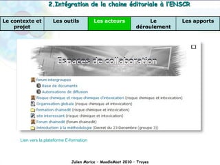 Lien vers la plateforme E-formation Julien Morice – MoodleMoot 2010 – Troyes 2.Intégration de la chaine éditoriale à l’ENSCR Les apports Le déroulement Les acteurs Les outils Le contexte et projet 