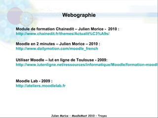 Webographie Module de formation Chainedit – Julien Morice -  2010   :   http://www.chainedit.fr/themes/Actualit%C3%A9s/ Moodle en 2 minutes – Julien Morice – 2010 :  http://www.dailymotion.com/moodle_french Utiliser Moodle – Iut en ligne de Toulouse - 2009:  http://www.iutenligne.net/ressources/informatique/Moodle/formation-moodle/general/index.html Moodle Lab - 2009 : http://ateliers.moodlelab.fr Julien Morice – MoodleMoot 2010 – Troyes 