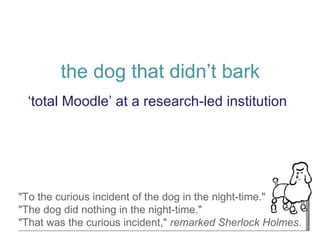 the dog that didn’t bark ‘ total Moodle’ at a research-led institution &quot;To the curious incident of the dog in the night-time.&quot;  &quot;The dog did nothing in the night-time.&quot;  &quot;That was the curious incident,&quot;  remarked Sherlock Holmes .  