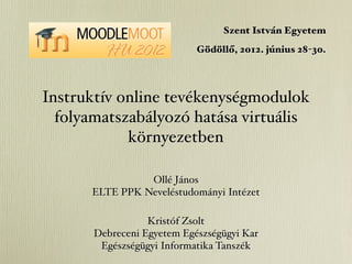 Szent István Egyetem
                            Gödöllő, 2012. június 28-30.




Instruktív online tevékenységmodulok
  folyamatszabályozó hatása virtuális
            környezetben

                Ollé János
      ELTE PPK Neveléstudományi Intézet

                  Kristóf Zsolt
       Debreceni Egyetem Egészségügyi Kar
        Egészségügyi Informatika Tanszék
 