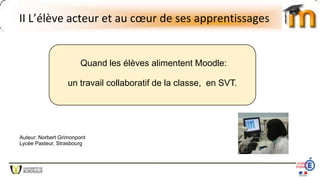 II L’élève acteur et au cœur de ses apprentissages
Quand les élèves alimentent Moodle:
un travail collaboratif de la classe, en SVT.
Auteur: Norbert Grimonpont
Lycée Pasteur, Strasbourg
 