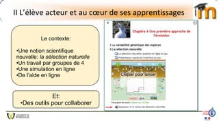 II L’élève acteur et au cœur de ses apprentissages
Le contexte:
•Une notion scientifique
nouvelle: la sélection naturelle
•Un travail par groupes de 4
•Une simulation en ligne
•De l’aide en ligne
Et:
•Des outils pour collaborer
 