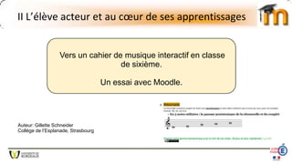 II L’élève acteur et au cœur de ses apprentissages
Vers un cahier de musique interactif en classe
de sixième.
Un essai avec Moodle.
Auteur: Gillette Schneider
Collège de l’Esplanade, Strasbourg
 