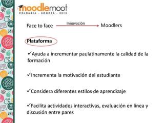 Face to face MoodlersInnovación
Plataforma
Ayuda a incrementar paulatinamente la calidad de la
formación
Considera diferentes estilos de aprendizaje
Facilita actividades interactivas, evaluación en línea y
discusión entre pares
Incrementa la motivación del estudiante
 