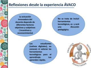 La actuación
innovadora del
docente depende de
diferentes factores
objetivos y subjetivos
( incentivos y
reconocimiento)
2
.
Reflexiones desde la experiencia ÁVACO
Los estudiantes
(nativos digitales), no
conocen ni valoran las
herramientas
tecnológicas para el
aprendizaje. Las
aprenden rápido.
No se trata de incluir
herramientas
tecnológicas, es y será
una discusión
pedagógica.
 