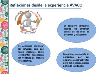Reflexiones desde la experiencia ÁVACO
La plataforma moodle es
apropiada por sus
opciones constructivistas
pero debe personalizarse
por cada institución
2.
Se requiere conformar
grupos de reflexión
acerca de los roles de
docentes y estudiantes
Es necesario continuar
los esfuerzos para que
tanto docentes como
estudiantes reconozcan
las ventajas del trabajo
colaborativo.
 