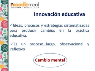 Ideas, procesos y estrategias sistematizadas
para producir cambios en la práctica
educativa.
Es un proceso…largo, observacional y
reflexivo
Cambio mental
Innovación educativa
 