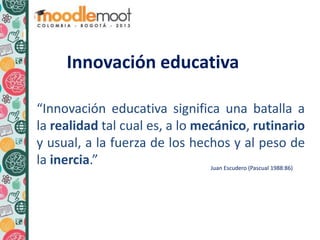 Innovación educativa
“Innovación educativa significa una batalla a
la realidad tal cual es, a lo mecánico, rutinario
y usual, a la fuerza de los hechos y al peso de
la inercia.” Juan Escudero (Pascual 1988:86)
Innovación educativa
 