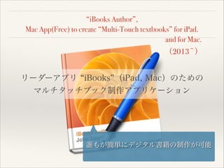 “iBooks Author”,
Mac App(Free) to create “Multi-Touch textbooks” for iPad.
and for Mac.

（2013~）

リーダーアプリ iBooks （iPad, Mac）のための
マルチタッチブック制作アプリケーション

誰もが簡単にデジタル書籍の制作が可能

 