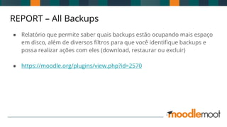 REPORT – All Backups
● Relatório que permite saber quais backups estão ocupando mais espaço
em disco, além de diversos filtros para que você identifique backups e
possa realizar ações com eles (download, restaurar ou excluir)
● https://moodle.org/plugins/view.php?id=2570
 