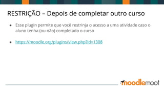 RESTRIÇÃO – Depois de completar outro curso
● Esse plugin permite que você restrinja o acesso a uma atividade caso o
aluno tenha (ou não) completado o curso
● https://moodle.org/plugins/view.php?id=1308
 
